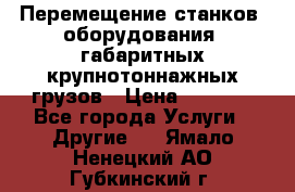 Перемещение станков, оборудования, габаритных крупнотоннажных грузов › Цена ­ 7 000 - Все города Услуги » Другие   . Ямало-Ненецкий АО,Губкинский г.